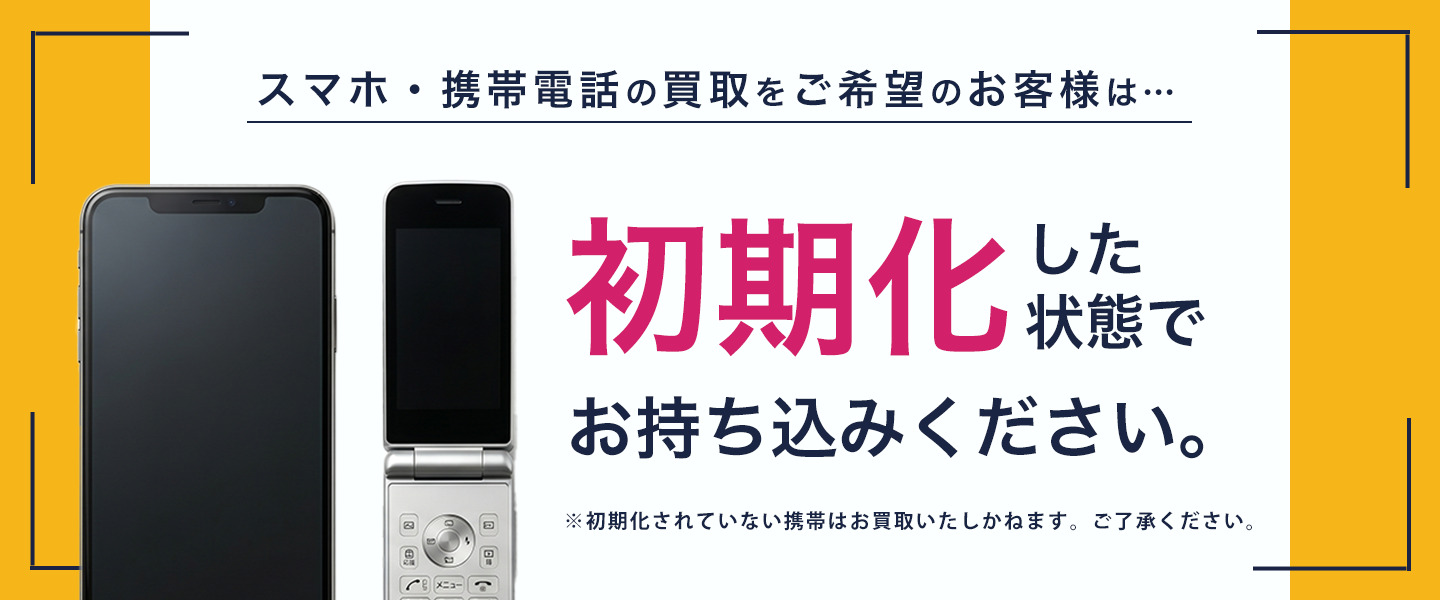 スマホ・携帯電話の買取をご希望のお客様は初期化した状態でお持ち込みください。